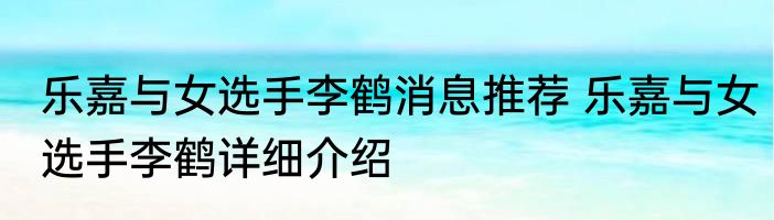 乐嘉与女选手李鹤消息推荐 乐嘉与女选手李鹤详细介绍