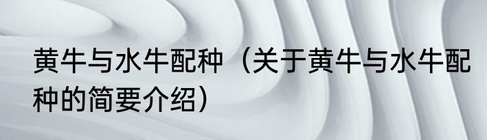 黄牛与水牛配种（关于黄牛与水牛配种的简要介绍）