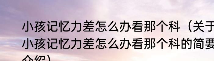 小孩记忆力差怎么办看那个科（关于小孩记忆力差怎么办看那个科的简要介绍）