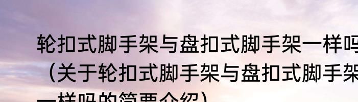 轮扣式脚手架与盘扣式脚手架一样吗（关于轮扣式脚手架与盘扣式脚手架一样吗的简要介绍）