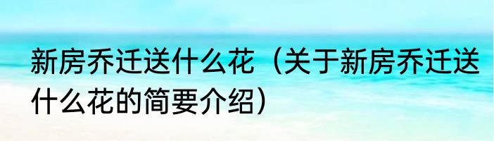 新房乔迁送什么花（关于新房乔迁送什么花的简要介绍）