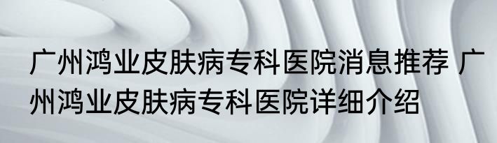 广州鸿业皮肤病专科医院消息推荐 广州鸿业皮肤病专科医院详细介绍