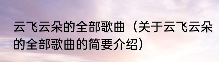 云飞云朵的全部歌曲（关于云飞云朵的全部歌曲的简要介绍）