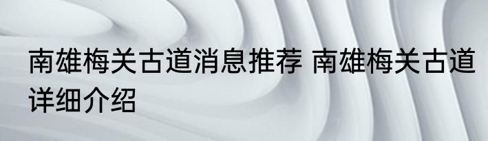 南雄梅关古道消息推荐 南雄梅关古道详细介绍