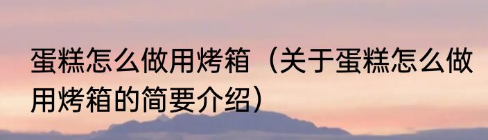 蛋糕怎么做用烤箱（关于蛋糕怎么做用烤箱的简要介绍）