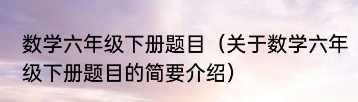 数学六年级下册题目（关于数学六年级下册题目的简要介绍）