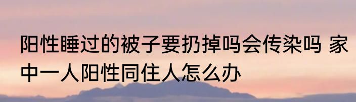阳性睡过的被子要扔掉吗会传染吗 家中一人阳性同住人怎么办