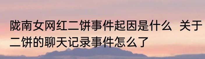 陇南女网红二饼事件起因是什么  关于二饼的聊天记录事件怎么了