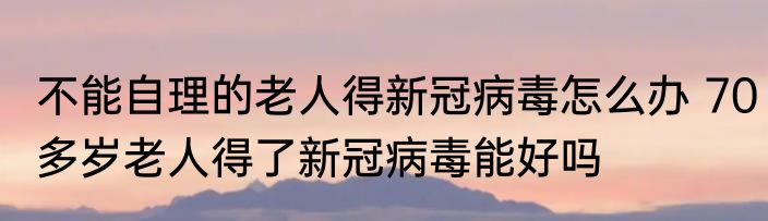 不能自理的老人得新冠病毒怎么办 70多岁老人得了新冠病毒能好吗