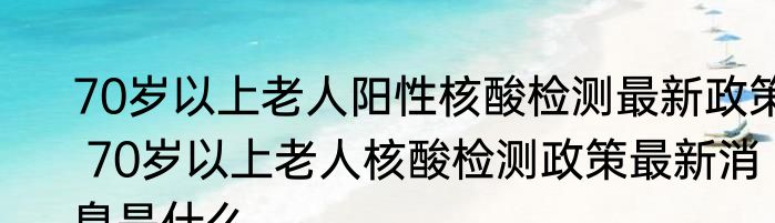 70岁以上老人阳性核酸检测最新政策 70岁以上老人核酸检测政策最新消息是什么