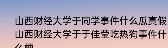 山西财经大学于同学事件什么瓜真假  山西财经大学于于佳莹吃热狗事件什么梗