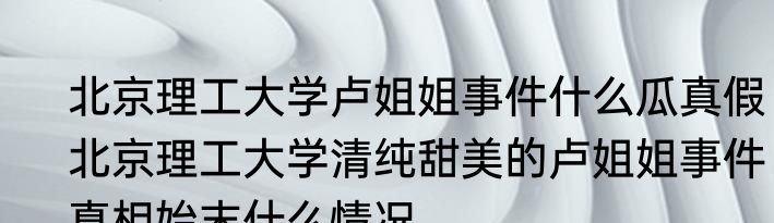 北京理工大学卢姐姐事件什么瓜真假  北京理工大学清纯甜美的卢姐姐事件真相始末什么情况