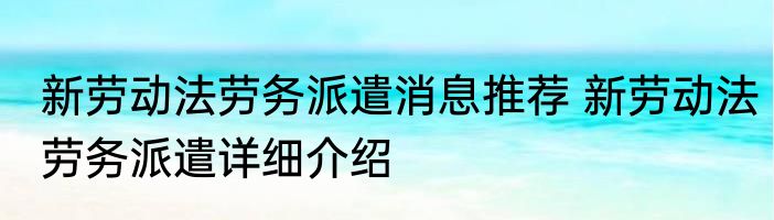 新劳动法劳务派遣消息推荐 新劳动法劳务派遣详细介绍
