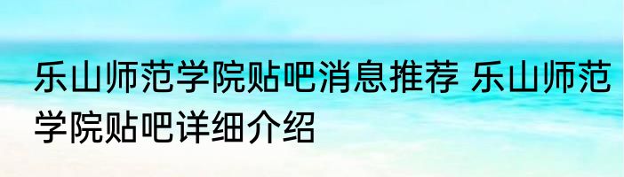 乐山师范学院贴吧消息推荐 乐山师范学院贴吧详细介绍