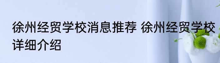 徐州经贸学校消息推荐 徐州经贸学校详细介绍