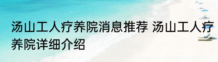 汤山工人疗养院消息推荐 汤山工人疗养院详细介绍