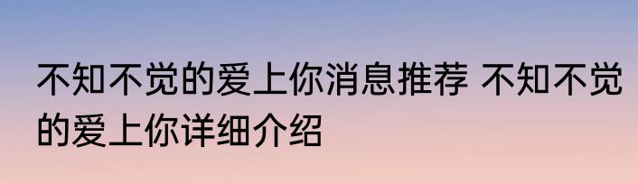 不知不觉的爱上你消息推荐 不知不觉的爱上你详细介绍