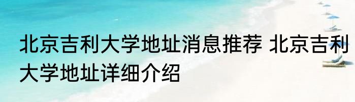 北京吉利大学地址消息推荐 北京吉利大学地址详细介绍