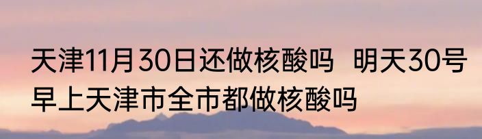 天津11月30日还做核酸吗  明天30号早上天津市全市都做核酸吗