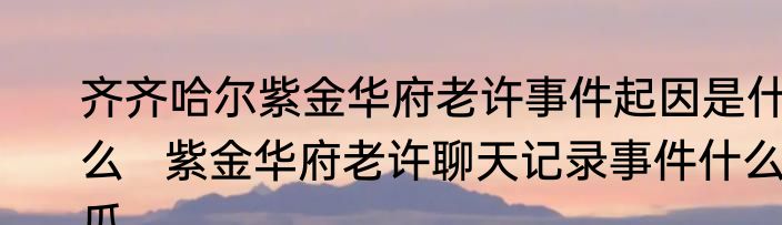 齐齐哈尔紫金华府老许事件起因是什么   紫金华府老许聊天记录事件什么瓜