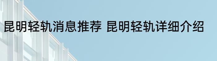 昆明轻轨消息推荐 昆明轻轨详细介绍