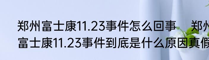 郑州富士康11.23事件怎么回事    郑州富士康11.23事件到底是什么原因真假 