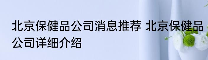 北京保健品公司消息推荐 北京保健品公司详细介绍