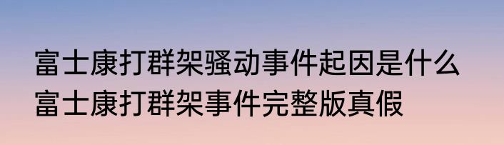 富士康打群架骚动事件起因是什么   富士康打群架事件完整版真假