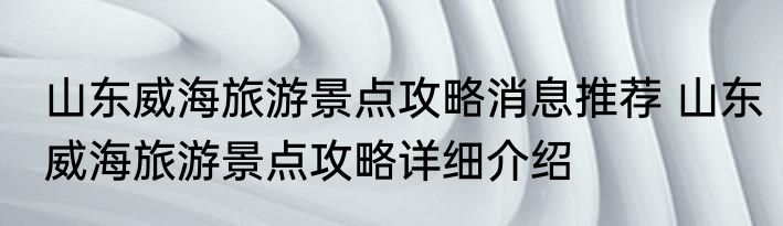 山东威海旅游景点攻略消息推荐 山东威海旅游景点攻略详细介绍