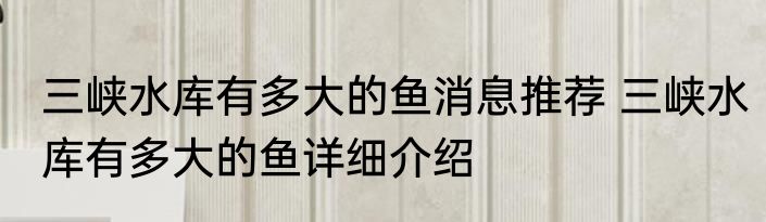 三峡水库有多大的鱼消息推荐 三峡水库有多大的鱼详细介绍