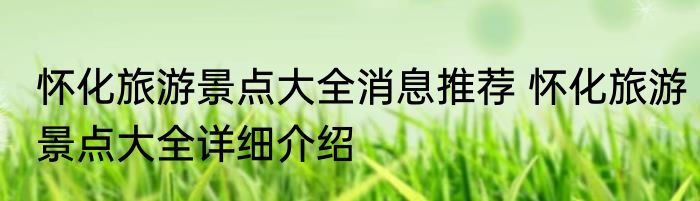 怀化旅游景点大全消息推荐 怀化旅游景点大全详细介绍