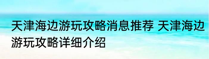 天津海边游玩攻略消息推荐 天津海边游玩攻略详细介绍