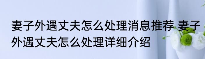 妻子外遇丈夫怎么处理消息推荐 妻子外遇丈夫怎么处理详细介绍