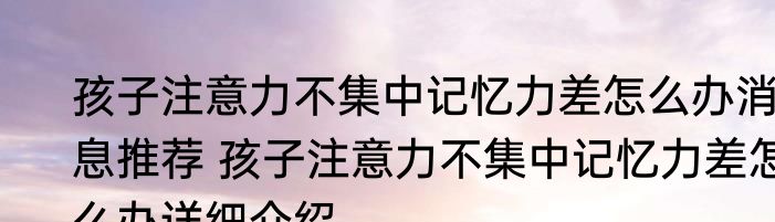 孩子注意力不集中记忆力差怎么办消息推荐 孩子注意力不集中记忆力差怎么办详细介绍