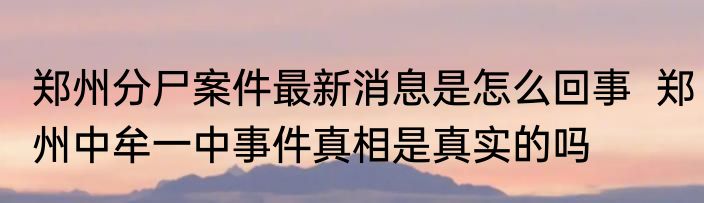 郑州分尸案件最新消息是怎么回事  郑州中牟一中事件真相是真实的吗