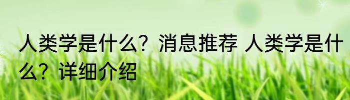 人类学是什么？消息推荐 人类学是什么？详细介绍