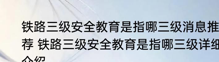 铁路三级安全教育是指哪三级消息推荐 铁路三级安全教育是指哪三级详细介绍