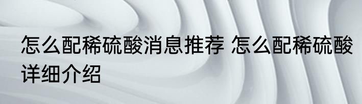 怎么配稀硫酸消息推荐 怎么配稀硫酸详细介绍