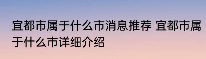 宜都市属于什么市消息推荐 宜都市属于什么市详细介绍
