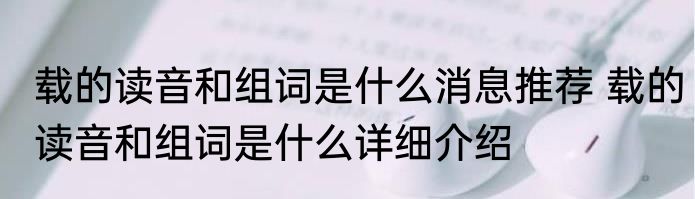 载的读音和组词是什么消息推荐 载的读音和组词是什么详细介绍