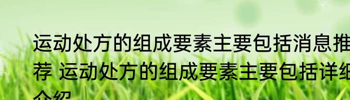 运动处方的组成要素主要包括消息推荐 运动处方的组成要素主要包括详细介绍