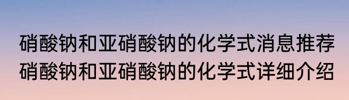硝酸钠和亚硝酸钠的化学式消息推荐 硝酸钠和亚硝酸钠的化学式详细介绍