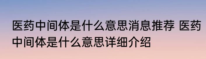医药中间体是什么意思消息推荐 医药中间体是什么意思详细介绍