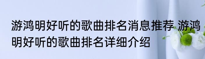 游鸿明好听的歌曲排名消息推荐 游鸿明好听的歌曲排名详细介绍