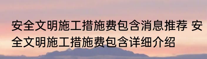安全文明施工措施费包含消息推荐 安全文明施工措施费包含详细介绍