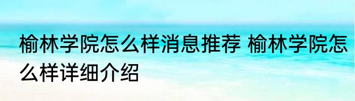 榆林学院怎么样消息推荐 榆林学院怎么样详细介绍
