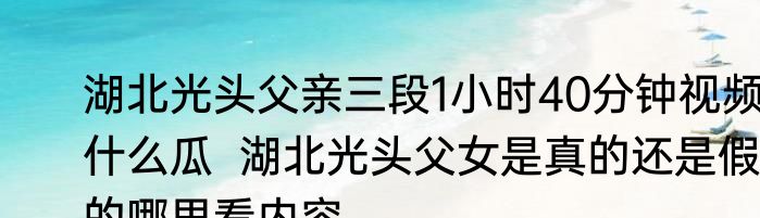 湖北光头父亲三段1小时40分钟视频什么瓜  湖北光头父女是真的还是假的哪里看内容