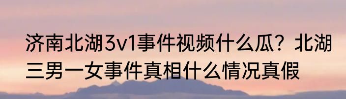 济南北湖3v1事件视频什么瓜？北湖三男一女事件真相什么情况真假