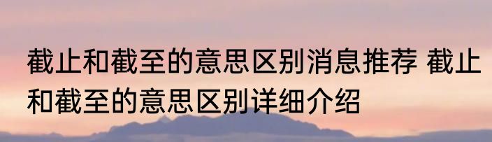 截止和截至的意思区别消息推荐 截止和截至的意思区别详细介绍