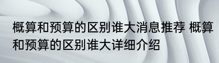 概算和预算的区别谁大消息推荐 概算和预算的区别谁大详细介绍